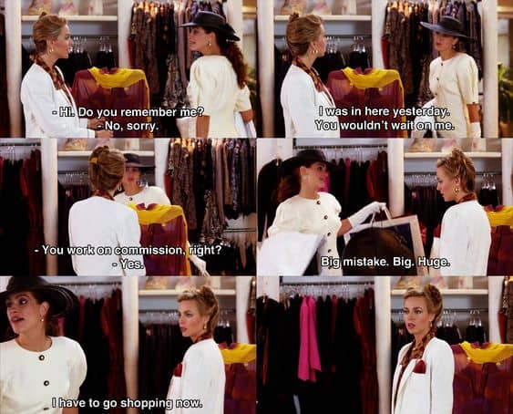 Shop person: “Hello, can I help you?”
Vivian: “I was in here yesterday, you wouldn’t wait on me.”
Shop person: “Oh.”
Vivian: “You people work on commission, right?”
Shop person: “Yeah.”
Vivian: “Big mistake. Big. Huge. I have to go shopping now.”